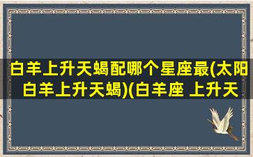 白羊上升天蝎配哪个星座最(太阳白羊上升天蝎)(白羊座 上升天蝎)